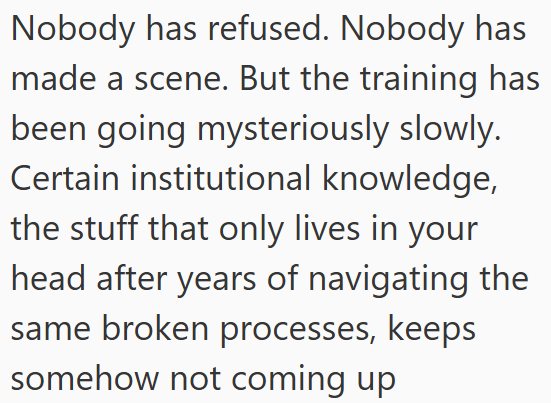 Nobody has refused. Nobody has made a scene. But the training has been going mysteriously slowly. Certain institutional knowledge, the stuff that only lives in your head after years of navigating the same broken processes, keeps somehow not coming up