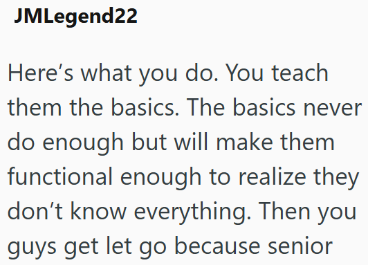JMLegend22 Here's what you do. You teach them the basics. The basics never do enough but will make them functional enough to realize they don't know everything. Then you guys get let go because senior