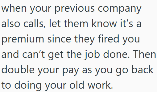 when your previous company also calls, let them know it's a premium since they fired you and can't get the job done. Then double your pay as you go back to doing your old work.