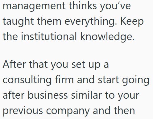 management thinks you've taught them everything. Keep the institutional knowledge. After that you set up a consulting firm and start going after business similar to your previous company and then