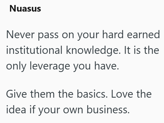 Nuasus Never pass on your hard earned institutional knowledge. It is the only leverage you have. Give them the basics. Love the idea if your own business.