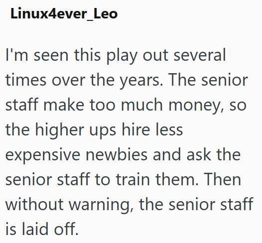 Linux4ever_Leo I'm seen this play out several times over the years. The senior staff make too much money, so the higher ups hire less expensive newbies and ask the senior staff to train them. Then without warning, the senior staff is laid off.