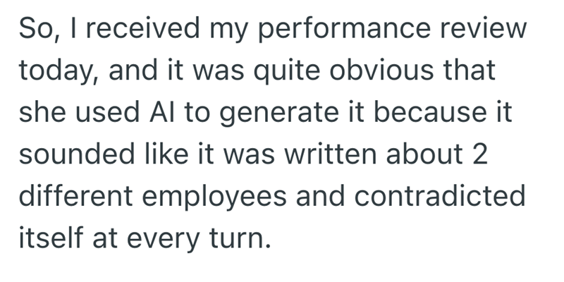 So, I received my performance review today, and it was quite obvious that she used Al to generate it because it sounded like it was written about 2 different employees and contradicted itself at every turn.