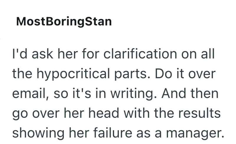 MostBoringStan I'd ask her for clarification on all the hypocritical parts. Do it over email, so it's in writing. And then go over her head with the results showing her failure as a manager.