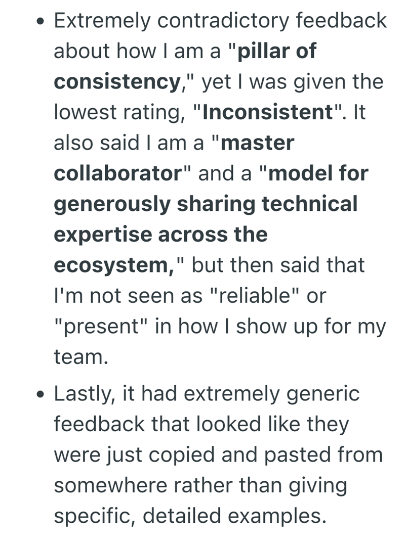 . • Extremely contradictory feedback about how I am a "pillar of consistency," yet I was given the lowest rating, "Inconsistent". It also said I am a "master collaborator" and a "model for generously sharing technical expertise across the ecosystem," but then said that I'm not seen as "reliable" or "present" in how I show up for my team. Lastly, it had extremely generic feedback that looked like they were just copied and pasted from somewhere rather than giving specific, detailed examples.