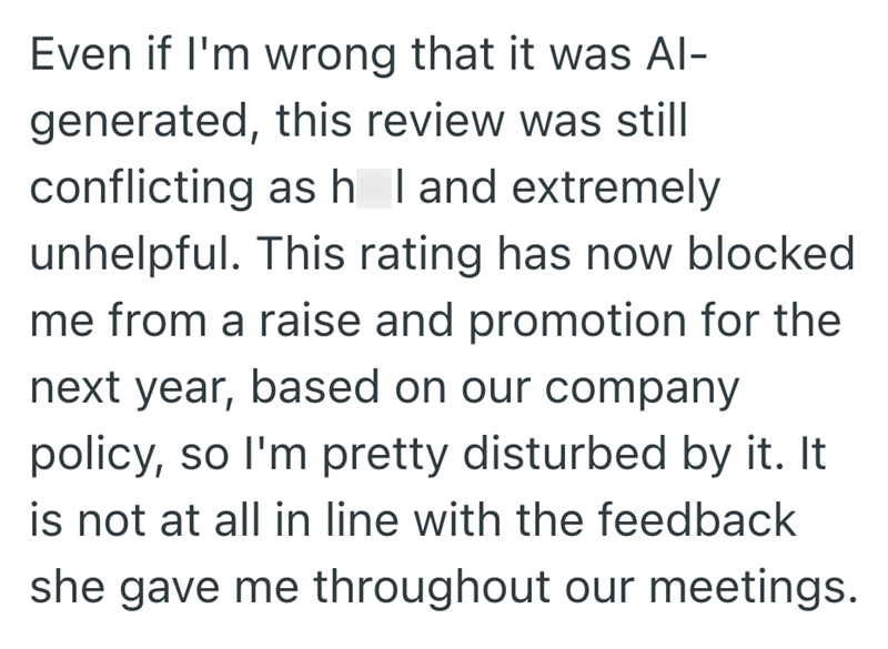 Even if I'm wrong that it was Al- generated, this review was still conflicting as h I and extremely unhelpful. This rating has now blocked. me from a raise and promotion for the next year, based on our company policy, so I'm pretty disturbed by it. It is not at all in line with the feedback she gave me throughout our meetings.