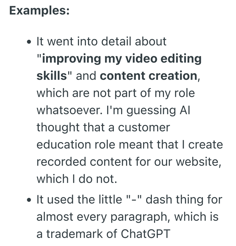 Examples: • It went into detail about "improving my video editing skills" and content creation, which are not part of my role. whatsoever. I'm guessing Al thought that a customer education role meant that I create recorded content for our website, which I do not. • It used the little "-" dash thing for almost every paragraph, which is a trademark of ChatGPT