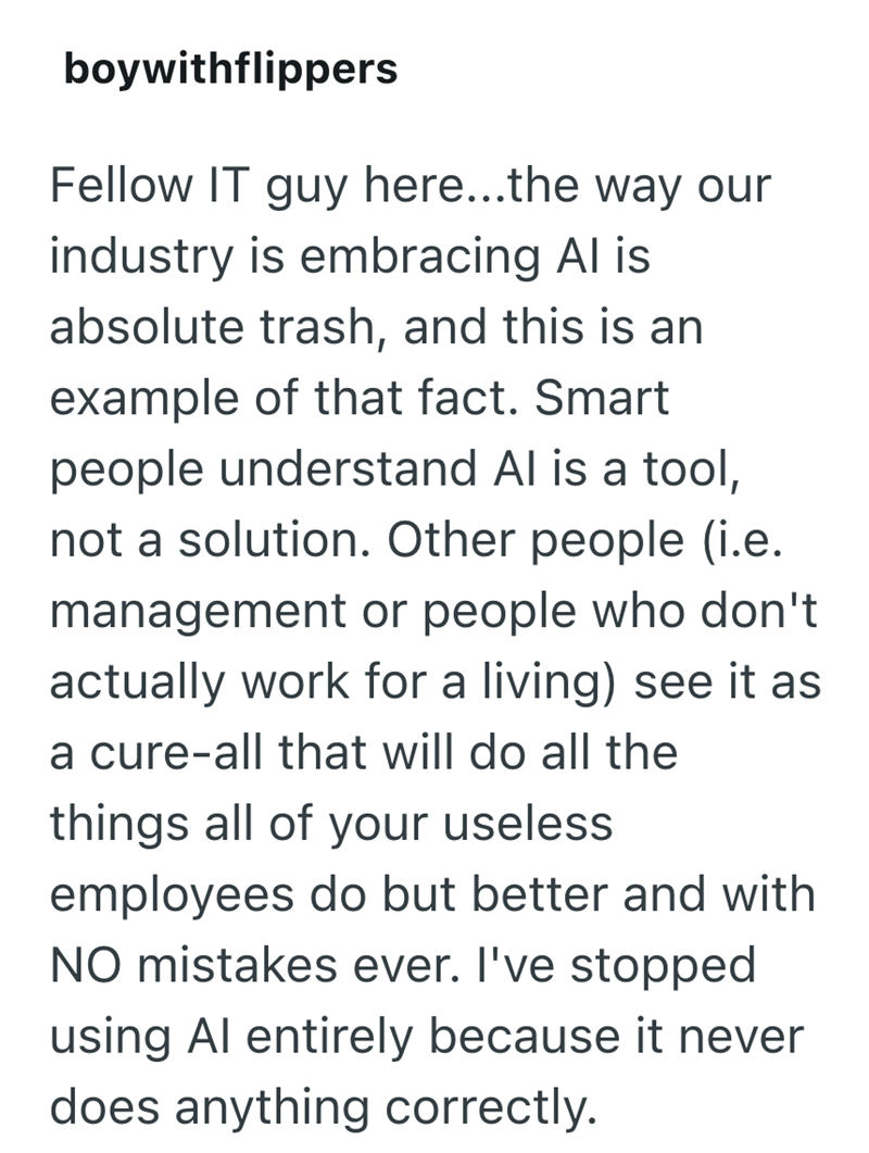 boywithflippers Fellow IT guy here...the way our industry is embracing Al is absolute trash, and this is an example of that fact. Smart people understand Al is a tool, not a solution. Other people (i.e. management or people who don't actually work for a living) see it as a cure-all that will do all the things all of your useless employees do but better and with NO mistakes ever. I've stopped using Al entirely because it never does anything correctly.