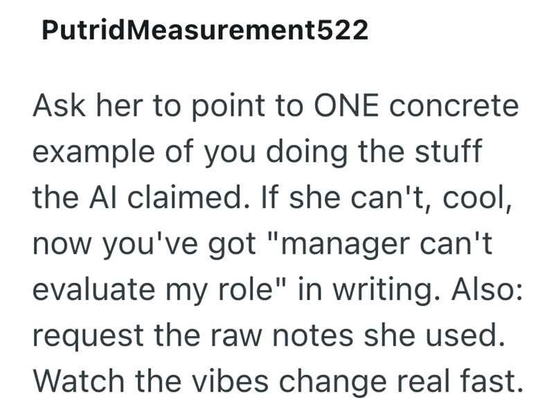 PutridMeasurement522 Ask her to point to ONE concrete example of you doing the stuff the Al claimed. If she can't, cool, now you've got "manager can't evaluate my role" in writing. Also: request the raw notes she used. Watch the vibes change real fast.