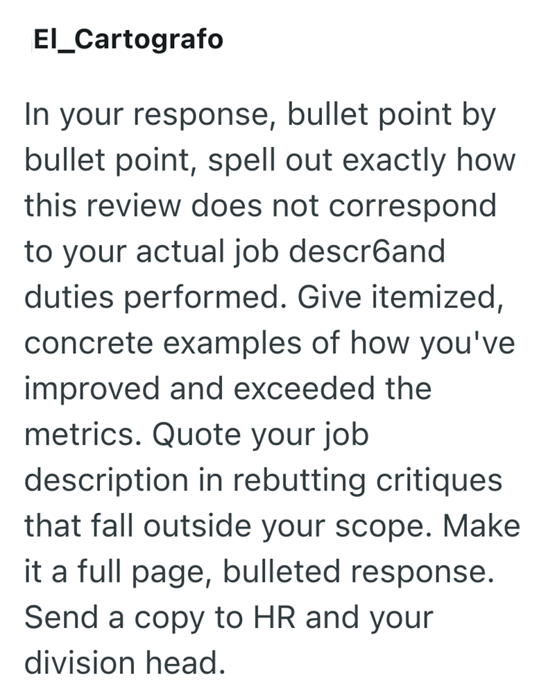 El_Cartografo In your response, bullet point by bullet point, spell out exactly how this review does not correspond to your actual job descrбand duties performed. Give itemized, concrete examples of how you've improved and exceeded the metrics. Quote your job description in rebutting critiques that fall outside your scope. Make it a full page, bulleted response. Send a copy to HR and your division head.