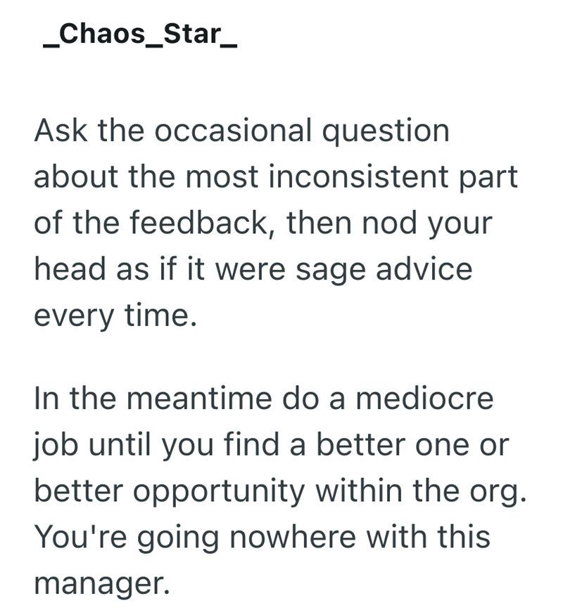 _Chaos_Star_ Ask the occasional question about the most inconsistent part of the feedback, then nod your head as if it were sage advice every time. In the meantime do a mediocre job until you find a better one or better opportunity within the org. You're going nowhere with this manager.