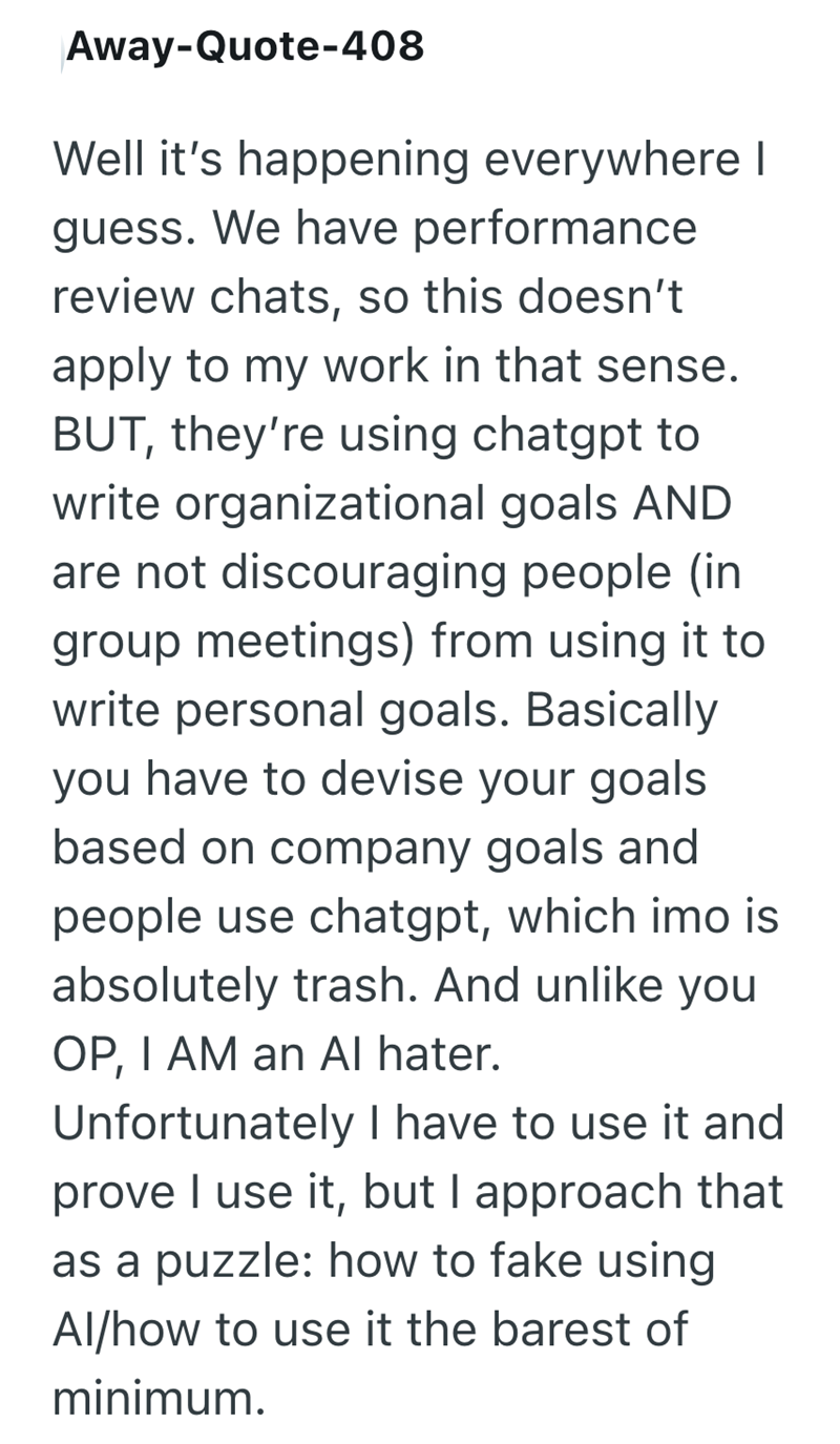 Away-Quote-408 Well it's happening everywhere I guess. We have performance review chats, so this doesn't apply to my work in that sense. BUT, they're using chatgpt to write organizational goals AND are not discouraging people (in group meetings) from using it to write personal goals. Basically you have to devise your goals based on company goals and people use chatgpt, which imo is absolutely trash. And unlike you OP, I AM an Al hater. Unfortunately I have to use it and prove I use it, but I app