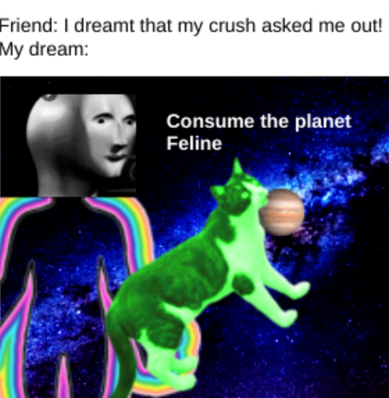 Friend: I dreamt that my crush asked me out! My dream: Consume the planet Feline