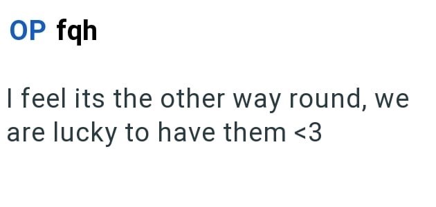 OP fqh I feel its the other way round, we are lucky to have them <3