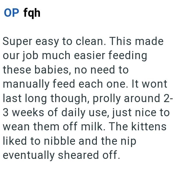 OP fqh Super easy to clean. This made our job much easier feeding these babies, no need to manually feed each one. It wont last long though, prolly around 2- 3 weeks of daily use, just nice to wean them off milk. The kittens liked to nibble and the nip eventually sheared off.