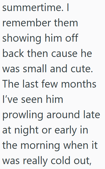 summertime. I remember them showing him off back then cause he was small and cute. The last few months I've seen him prowling around late at night or early in the morning when it was really cold out,