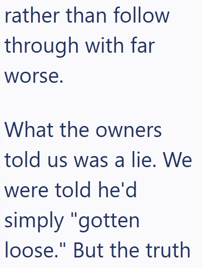rather than follow through with far worse. What the owners told us was a lie. We were told he'd simply "gotten loose." But the truth