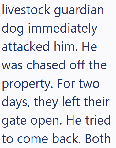 livestock guardian dog immediately attacked him. He was chased off the property. For two days, they left their gate open. He tried to come back. Both
