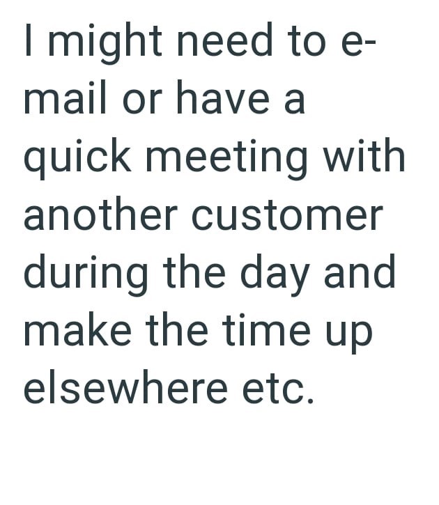 I might need to e- mail or have a quick meeting with another customer during the day and make the time up elsewhere etc.