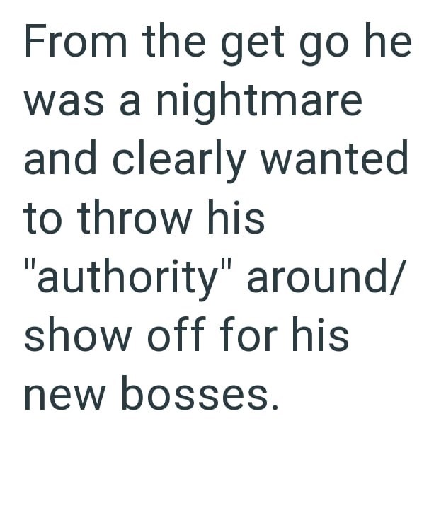 From the get go he was a nightmare and clearly wanted to throw his "authority" around/ show off for his new bosses.