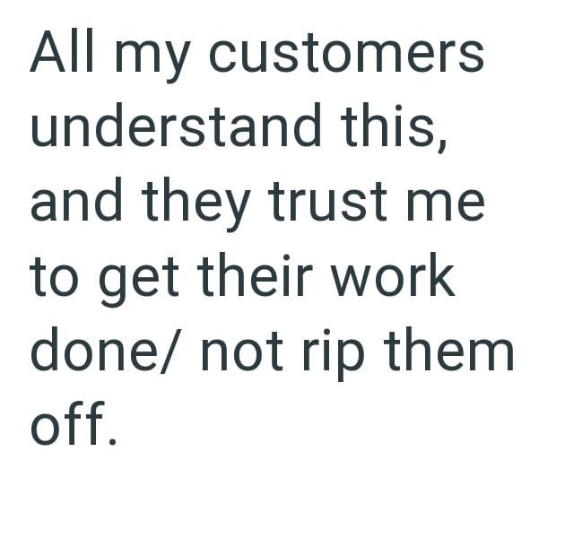 All my customers understand this, and they trust me to get their work done/ not rip them off.