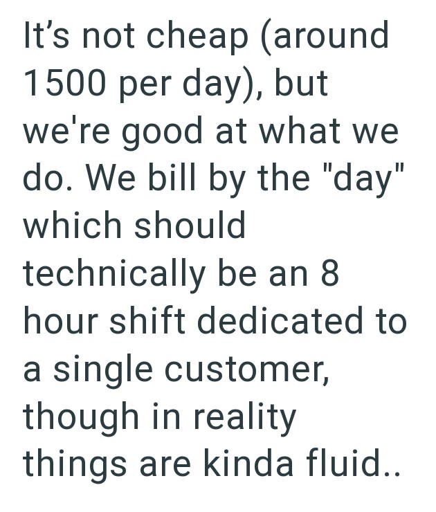 It's not cheap (around 1500 per day), but we're good at what we do. We bill by the "day" which should technically be an 8 hour shift dedicated to a single customer, though in reality things are kinda fluid..