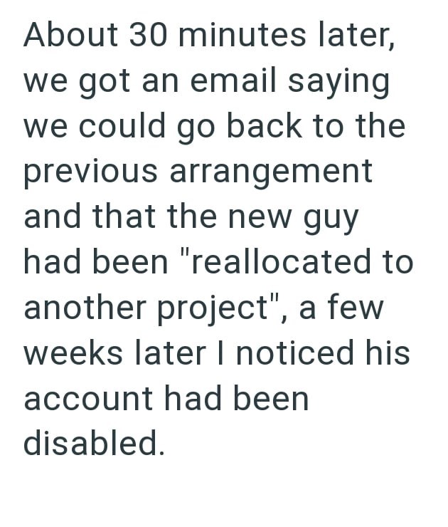 About 30 minutes later, we got an email saying we could go back to the previous arrangement and that the new guy had been "reallocated to another project", a few weeks later I noticed his account had been disabled.