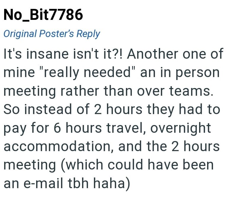 No_Bit7786 Original Poster's Reply It's insane isn't it?! Another one of mine "really needed" an in person meeting rather than over teams. So instead of 2 hours they had to pay for 6 hours travel, overnight accommodation, and the 2 hours meeting (which could have been an e-mail tbh haha)