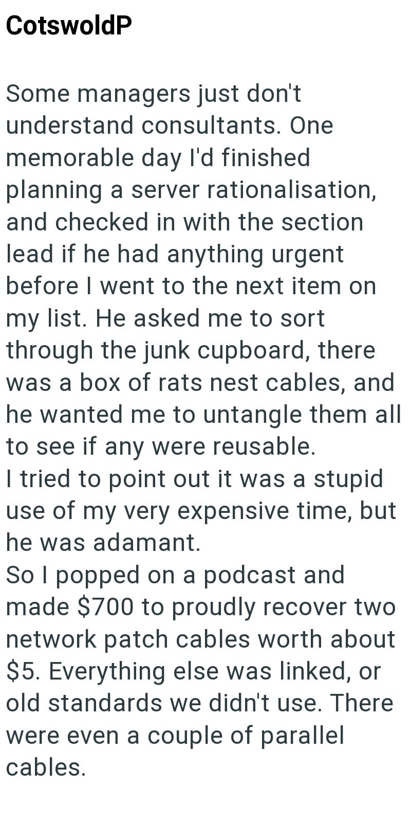 CotswoldP Some managers just don't understand consultants. One memorable day I'd finished. planning a server rationalisation, and checked in with the section lead if he had anything urgent before I went to the next item on my list. He asked me to sort through the junk cupboard, there was a box of rats nest cables, and he wanted me to untangle them all to see if any were reusable. I tried to point out it was a stupid use of my very expensive time, but he was adamant. So I popped on a podcast and