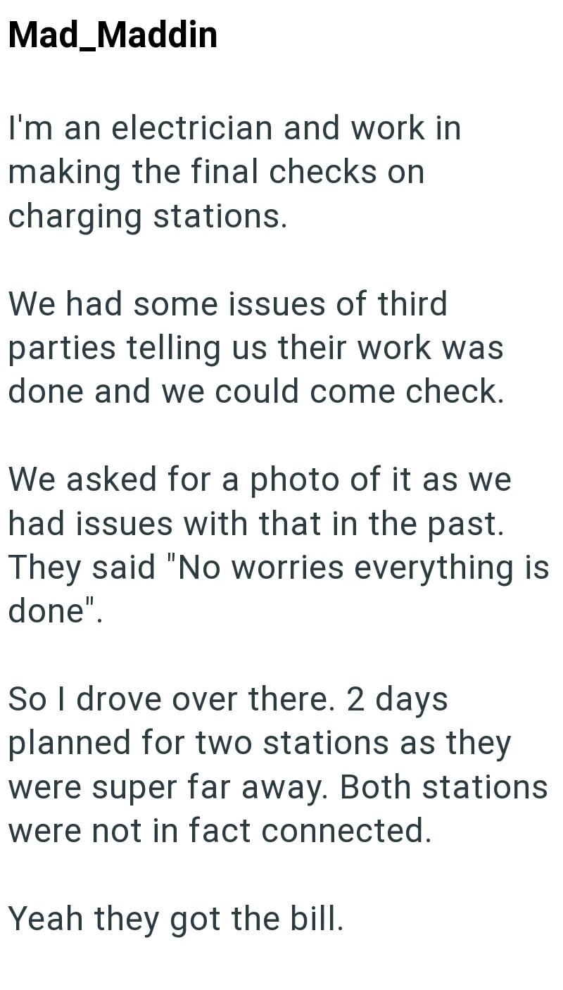 Mad_Maddin I'm an electrician and work in making the final checks on charging stations. We had some issues of third parties telling us their work was done and we could come check. We asked for a photo of it as we had issues with that in the past. They said "No worries everything is done". So I drove over there. 2 days planned for two stations as they were super far away. Both stations were not in fact connected. Yeah they got the bill.
