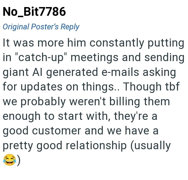 No_Bit7786 Original Poster's Reply It was more him constantly putting in "catch-up" meetings and sending giant Al generated e-mails asking for updates on things.. Though tbf we probably weren't billing them enough to start with, they're a good customer and we have a pretty good relationship (usually