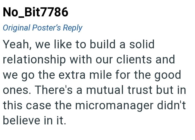 No_Bit7786 Original Poster's Reply Yeah, we like to build a solid relationship with our clients and we go the extra mile for the good ones. There's a mutual trust but in this case the micromanager didn't believe in it.