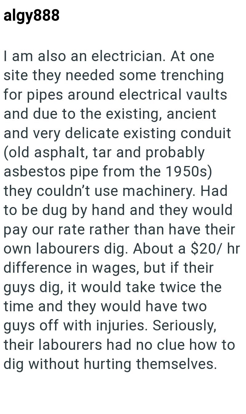 algy888 I am also an electrician. At one site they needed some trenching for pipes around electrical vaults and due to the existing, ancient and very delicate existing conduit (old asphalt, tar and probably asbestos pipe from the 1950s) they couldn't use machinery. Had to be dug by hand and they would pay our rate rather than have their own labourers dig. About a $20/hr difference in wages, but if their guys dig, it would take twice the time and they would have two guys off with injuries. Seriou
