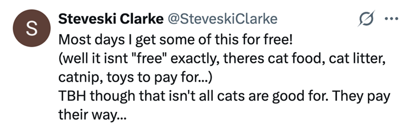 S Steveski Clarke @SteveskiClarke Most days I get some of this for free! (well it isnt "free" exactly, theres cat food, cat litter, catnip, toys to pay for...) ... TBH though that isn't all cats are good for. They pay their way...
