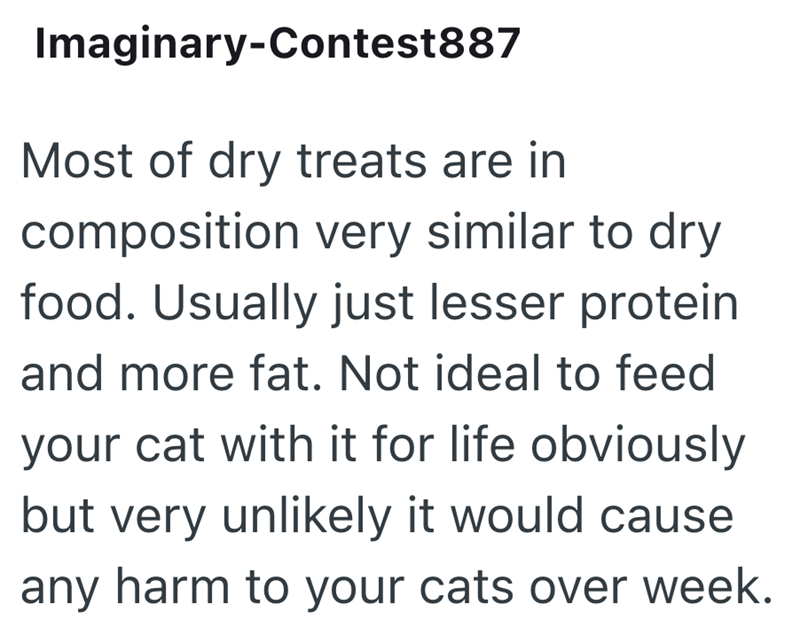 Imaginary-Contest887 Most of dry treats are in composition very similar to dry food. Usually just lesser protein and more fat. Not ideal to feed your cat with it for life obviously but very unlikely it would cause any harm to your cats over week.