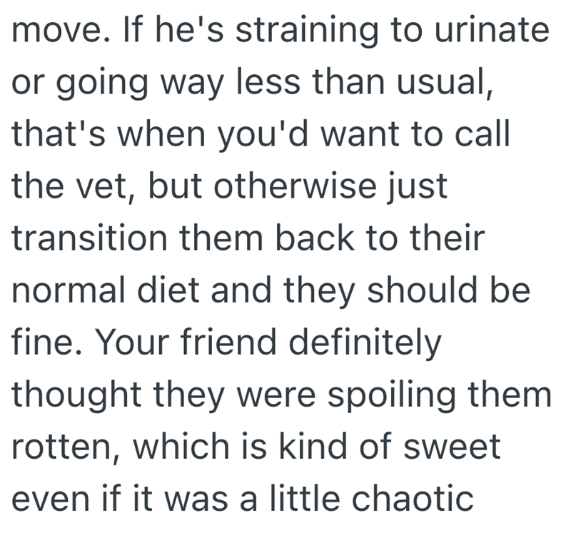 move. If he's straining to urinate or going way less than usual, that's when you'd want to call the vet, but otherwise just transition them back to their normal diet and they should be fine. Your friend definitely thought they were spoiling them rotten, which is kind of sweet even if it was a little chaotic