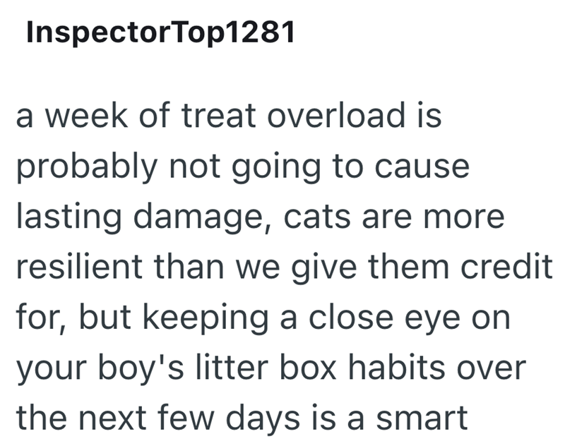 InspectorTop1281 a week of treat overload is probably not going to cause lasting damage, cats are more resilient than we give them credit for, but keeping a close eye on your boy's litter box habits over the next few days is a smart