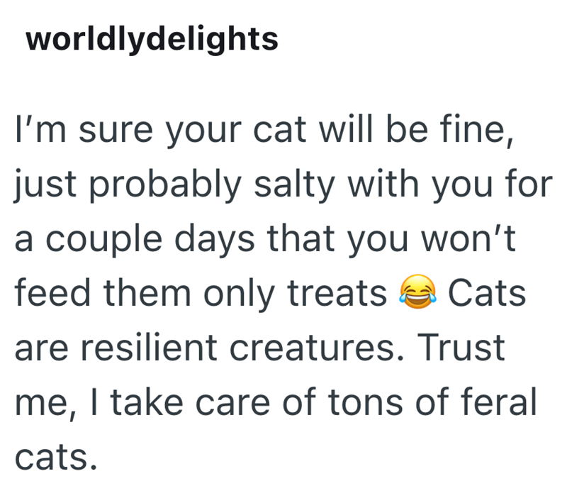 worldlydelights I'm sure your cat will be fine, just probably salty with you for a couple days that you won't feed them only treats Cats are resilient creatures. Trust me, I take care of tons of feral cats.