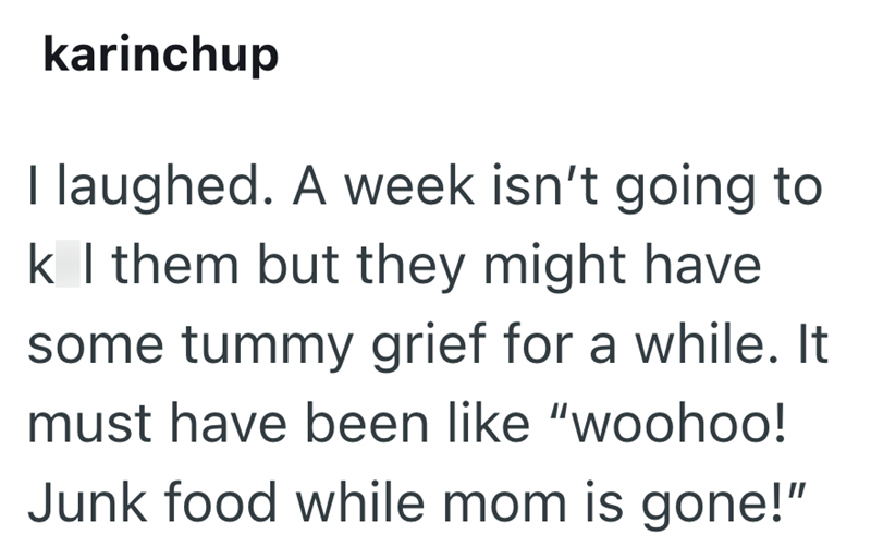 karinchup I laughed. A week isn't going to k I them but they might have some tummy grief for a while. It must have been like "woohoo! Junk food while mom is gone!"