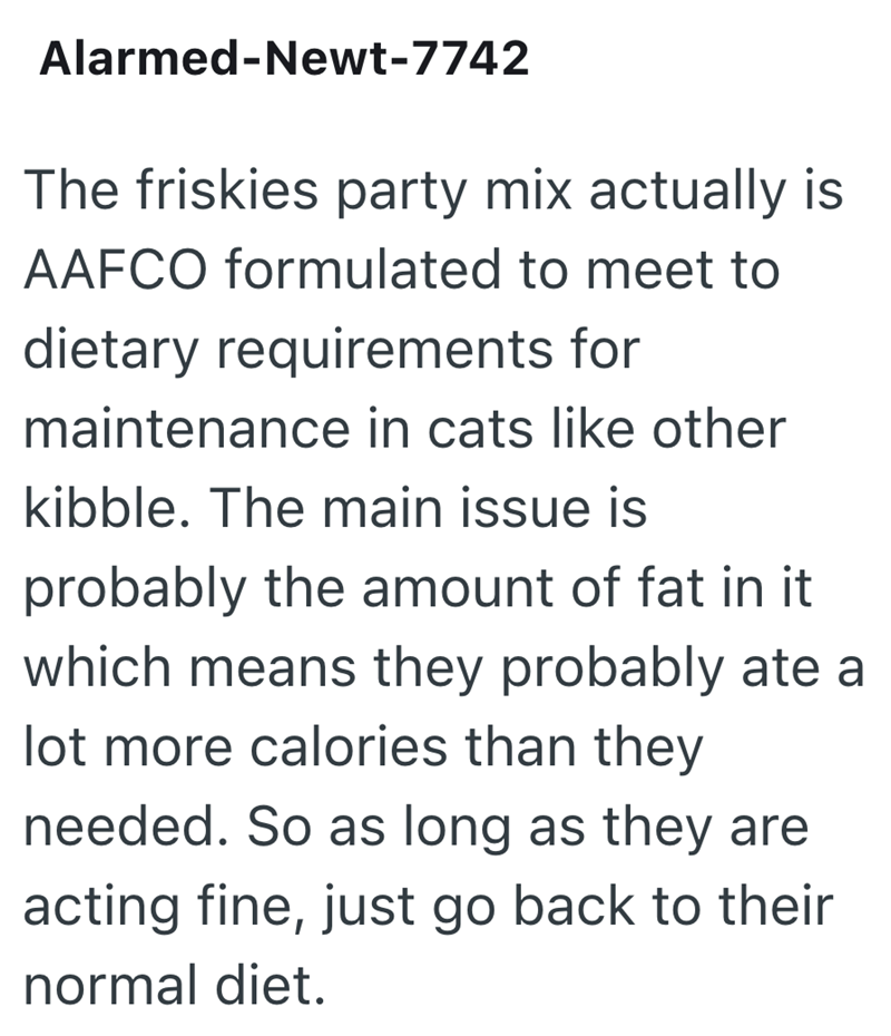 Alarmed-Newt-7742 The friskies party mix actually is AAFCO formulated to meet to dietary requirements for maintenance in cats like other kibble. The main issue is probably the amount of fat in it which means they probably ate a lot more calories than they needed. So as long as they are acting fine, just go back to their normal diet.