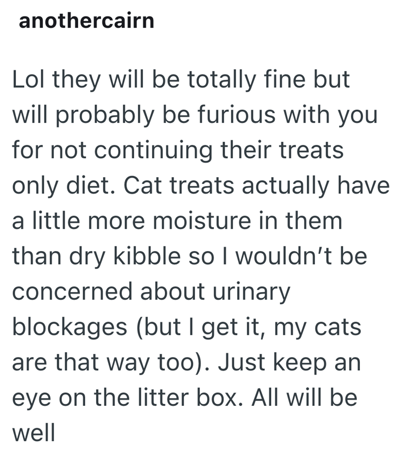 anothercairn Lol they will be totally fine but will probably be furious with you for not continuing their treats only diet. Cat treats actually have a little more moisture in them than dry kibble so I wouldn't be concerned about urinary blockages (but I get it, my cats are that way too). Just keep an eye on the litter box. All will be well