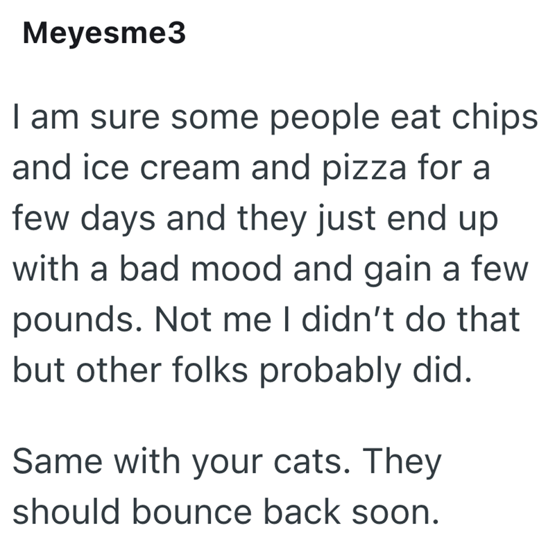 Meyesme3 I am sure some people eat chips and ice cream and pizza for a few days and they just end up with a bad mood and gain a few pounds. Not me I didn't do that but other folks probably did. Same with your cats. They should bounce back soon.