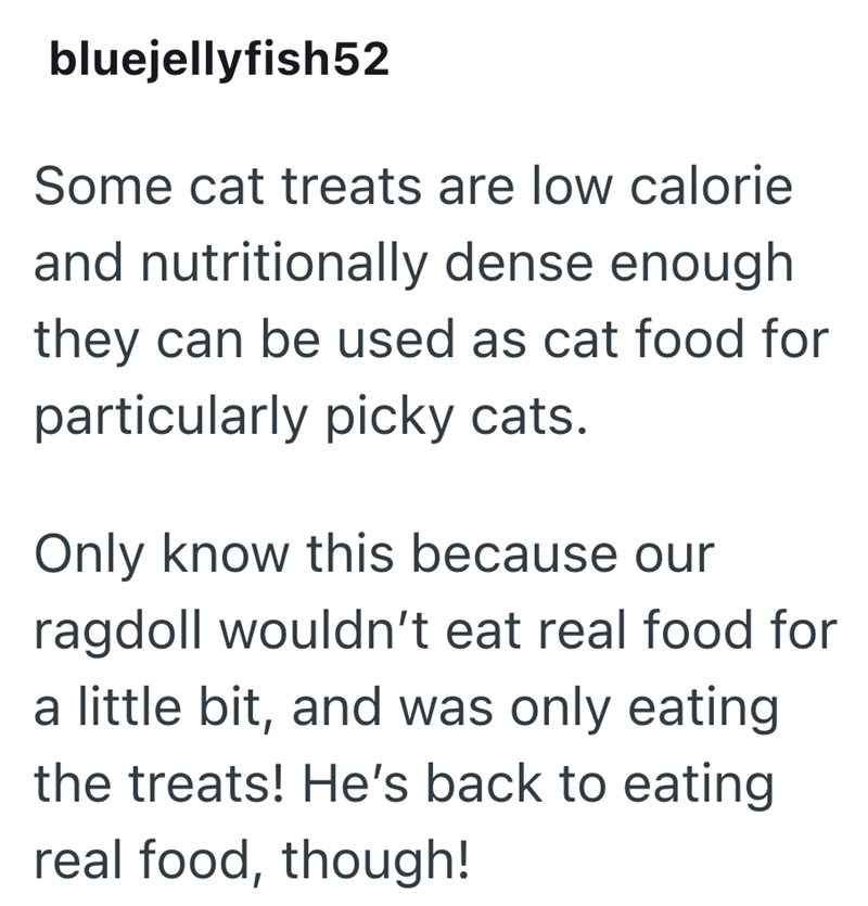 bluejellyfish52 Some cat treats are low calorie and nutritionally dense enough they can be used as cat food for particularly picky cats. Only know this because our ragdoll wouldn't eat real food for a little bit, and was only eating the treats! He's back to eating real food, though!