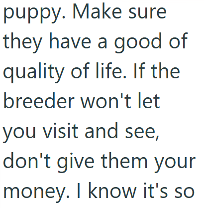 puppy. Make sure they have a good of quality of life. If the breeder won't let you visit and see, don't give them your money. I know it's so