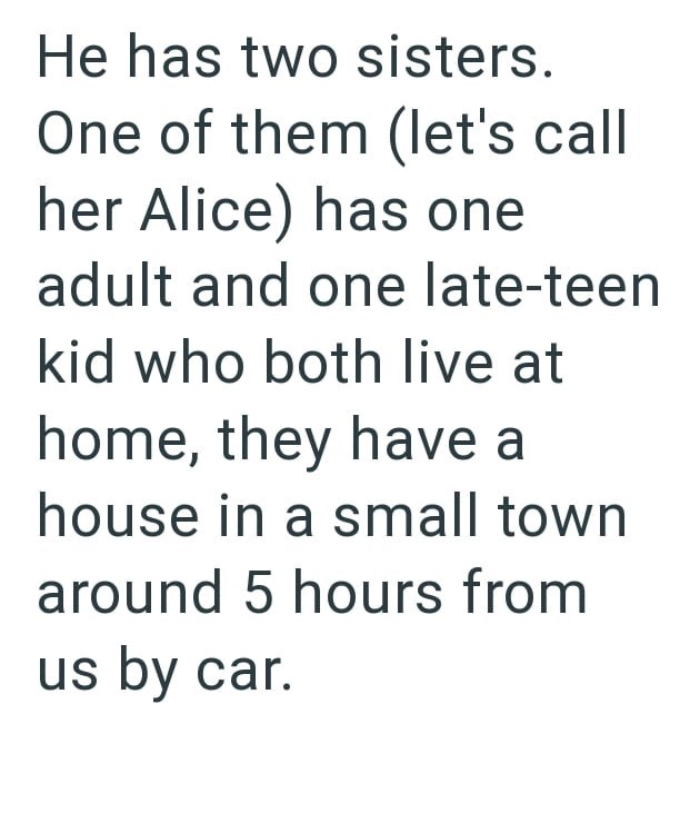 He has two sisters. One of them (let's call her Alice) has one adult and one late-teen kid who both live at home, they have a house in a small town around 5 hours from us by car.