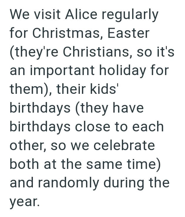We visit Alice regularly for Christmas, Easter (they're Christians, so it's an important holiday for them), their kids' birthdays (they have birthdays close to each other, so we celebrate both at the same time) and randomly during the year.