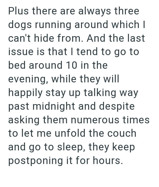 Plus there are always three dogs running around which I can't hide from. And the last issue is that I tend to go to bed around 10 in the evening, while they will happily stay up talking way past midnight and despite asking them numerous times to let me unfold the couch and go to sleep, they keep postponing it for hours.