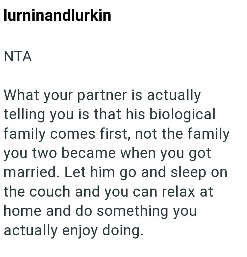 lurninandlurkin NTA What your partner is actually telling you is that his biological family comes first, not the family you two became when you got married. Let him go and sleep on the couch and you can relax at home and do something you actually enjoy doing.