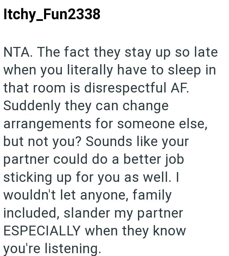 Itchy_Fun2338 NTA. The fact they stay up so late when you literally have to sleep in that room is disrespectful AF. Suddenly they can change arrangements for someone else, but not you? Sounds like your partner could do a better job sticking up for you as well. I wouldn't let anyone, family included, slander my partner ESPECIALLY when they know you're listening.