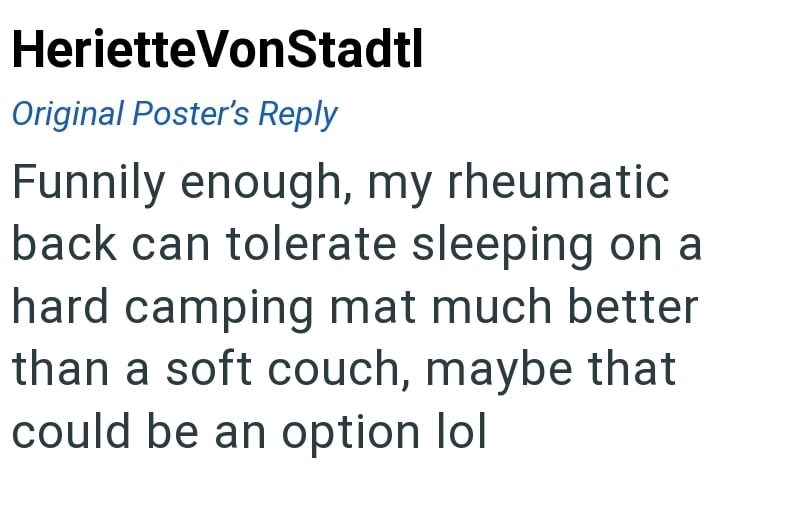 Heriette VonStadtl Original Poster's Reply Funnily enough, my rheumatic back can tolerate sleeping on a hard camping mat much better than a soft couch, maybe that could be an option lol